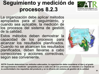 91
La organización debe aplicar métodos
apropiados para el seguimiento, y
cuando sea aplicable, la medición de
los procesos del sistema de gestión
de la calidad.
Estos métodos deben demostrar la
capacidad de los procesos para
alcanzar los resultados planificados.
Cuando no se alcancen los resultados
planificados, deben llevarse a cabo
correcciones y acciones correctivas,
según sea conveniente.
Seguimiento y medición de
procesos 8.2.3
NOTA Cuando determinan los métodos adecuados, la organización debe considerar el tipo y el grado
del seguimiento o medición apropiados para a cada uno de sus procesos en relación a su impacto en
la conformidad a los requisitos del producto y en la eficacia del sistema de gestión de la calidad.
 