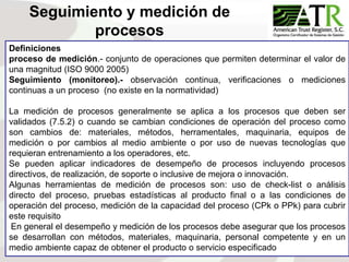 92
Definiciones
proceso de medición.- conjunto de operaciones que permiten determinar el valor de
una magnitud (ISO 9000 2005)
Seguimiento (monitoreo).- observación continua, verificaciones o mediciones
continuas a un proceso (no existe en la normatividad)
La medición de procesos generalmente se aplica a los procesos que deben ser
validados (7.5.2) o cuando se cambian condiciones de operación del proceso como
son cambios de: materiales, métodos, herramentales, maquinaria, equipos de
medición o por cambios al medio ambiente o por uso de nuevas tecnologías que
requieran entrenamiento a los operadores, etc.
Se pueden aplicar indicadores de desempeño de procesos incluyendo procesos
directivos, de realización, de soporte o inclusive de mejora o innovación.
Algunas herramientas de medición de procesos son: uso de check-list o análisis
directo del proceso, pruebas estadísticas al producto final o a las condiciones de
operación del proceso, medición de la capacidad del proceso (CPk o PPk) para cubrir
este requisito
En general el desempeño y medición de los procesos debe asegurar que los procesos
se desarrollan con métodos, materiales, maquinaria, personal competente y en un
medio ambiente capaz de obtener el producto o servicio especificado
Seguimiento y medición de
procesos
 