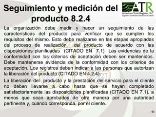 93
La organización debe medir y hacer un seguimiento de las
características del producto para verificar que se cumplen los
requisitos del mismo. Esto debe realizarse en las etapas apropiadas
del proceso de realización del producto de acuerdo con las
disposiciones planificadas (CITADO EN 7.1) Las evidencias de la
conformidad con los criterios de aceptación deben ser mantenidos.
Debe mantenerse evidencia de la conformidad con los criterios de
aceptación. Los registros deben indicar a las personas que autorizan
la liberación del producto (CITADO EN 4.2.4).
La liberación del producto y la prestación del servicio para el cliente
no deben llevarse a cabo hasta que se hayan completado
satisfactoriamente las disposiciones planificadas (CITADO EN 7.1), a
menos que sean aprobados de otra manera por una autoridad
pertinente y, cuando corresponda, por el cliente.
Seguimiento y medición del
producto 8.2.4
 