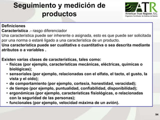 94
Definiciones
Característica .- rasgo diferenciador
Una característica puede ser inherente o asignada, esto es que puede ser solicitada
por una norma o estaré ligado a una característica de un producto.
Una característica puede ser cualitativa o cuantitativa o sea descrita mediante
atributos o a variables .
Existen varias clases de características, tales como:
• físicas (por ejemplo, características mecánicas, eléctricas, químicas o
biológicas);
• sensoriales (por ejemplo, relacionadas con el olfato, el tacto, el gusto, la
vista y el oído);
• de comportamiento (por ejemplo, cortesía, honestidad, veracidad);
• de tiempo (por ejemplo, puntualidad, confiabilidad, disponibilidad);
• ergonómicas (por ejemplo, características fisiológicas, o relacionadas
con la seguridad de las personas);
• funcionales (por ejemplo, velocidad máxima de un avión).
Seguimiento y medición de
productos
 
