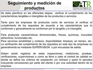 95
Se debe planificar en las diferentes etapas verificar el cumplimiento de las
características tangibles e intangibles de los productos o servicios
Tanto para las empresas de productos como de servicios el verificar el
cumplimiento de los requisitos de acuerdo a las características que lo
conforman y generalmente se conforman por lo tangible y lo intangible.
Para productos características dimensionales, físicas, químicas, inocuidad
alimenticia, funcionales etc.
Para servicios amabilidad y cortesía, disponibilidad, limpieza, en tiempo, etc.
La verificación del cumplimiento de los requisitos en este tipo de empresas es
generalmente es mediante SUPERVISION o por encuestas de salida.
Deben existir registros de estas inspecciones, mediciones, pruebas,
verificaciones, supervisiones o como se lleve a cabo el control de calidad en
donde se defina los criterios de aceptación y/o rechazo y quien lo aprueba
incluyendo concesiones por parte del cliente o por una autoridad dentro de la
empresa.
Seguimiento y medición de
productos
 