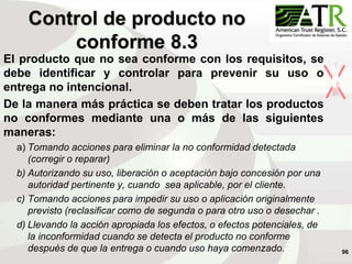 96
El producto que no sea conforme con los requisitos, se
debe identificar y controlar para prevenir su uso o
entrega no intencional.
De la manera más práctica se deben tratar los productos
no conformes mediante una o más de las siguientes
maneras:
a) Tomando acciones para eliminar la no conformidad detectada
(corregir o reparar)
b) Autorizando su uso, liberación o aceptación bajo concesión por una
autoridad pertinente y, cuando sea aplicable, por el cliente.
c) Tomando acciones para impedir su uso o aplicación originalmente
previsto (reclasificar como de segunda o para otro uso o desechar .
d) Llevando la acción apropiada los efectos, o efectos potenciales, de
la inconformidad cuando se detecta el producto no conforme
después de que la entrega o cuando uso haya comenzado.
Control de producto no
conforme 8.3
 