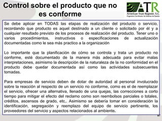 97
Se debe aplicar en TODAS las etapas de realización del producto o servicio,
recordando que producto es aquel destinado a un cliente o solicitado por él y a
cualquier resultado previsto de los procesos de realización del producto. Tener uno o
varios procedimientos, instructivos o especificaciones de actualización
documentadas como le sea más practico a la organización
Lo importante que la planificación de cómo se controla y trata un producto no
conforme, esté documentado de la manera más adecuada para evitar malas
interpretaciones, asimismo la descripción de la naturaleza de la no conformidad en el
producto debe quedar documentada así como las actividades subsecuentes
tomadas.
Para empresas de servicio deben de dotar de autoridad al personal involucrado
sobre la reacción al respecto de un servicio no conforme, como es el de reemplazar
el servicio, ofrecer una alternativa, llenado de una quejas, las correcciones a corto
tiempo para mitigar el efecto del reclamo como son reembolsos parciales o totales,
créditos, ascensos de grado, etc,. Asimismo se debería tomar en consideración la
identificación, segregación y reemplazo del equipo de servicio pertinente, los
proveedores del servicio y aspectos relacionados al ambiente.
Control sobre el producto que no
es conforme
 