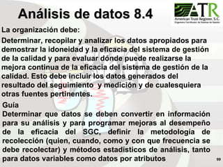 99
La organización debe:
Determinar, recopilar y analizar los datos apropiados para
demostrar la idoneidad y la eficacia del sistema de gestión
de la calidad y para evaluar dónde puede realizarse la
mejora continua de la eficacia del sistema de gestión de la
calidad. Esto debe incluir los datos generados del
resultado del seguimiento y medición y de cualesquiera
otras fuentes pertinentes.
Análisis de datos 8.4
Guía
Determinar que datos se deben convertir en información
para su análisis y para programar mejoras al desempeño
de la eficacia del SGC, definir la metodología de
recolección (quien, cuando, como y con que frecuencia se
debe recolectar) y métodos estadísticos de análisis, tanto
para datos variables como datos por atributos
 