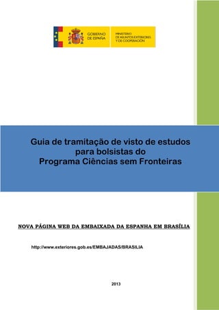NOVA PÁGINA WEB DA EMBAIXADA DA ESPANHA EM BRASÍLIA
http://www.exteriores.gob.es/EMBAJADAS/BRASILIA
2013
 
Guia de tramitação de visto de estudos
para bolsistas do
Programa Ciências sem Fronteiras
 