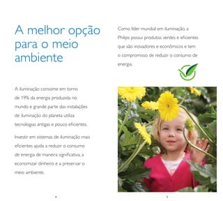 A melhor opção                            Como líder mundial em iluminação, a
                                          Philips possui produtos verdes e eﬁcientes
para o meio                               que são inovadores e econômicos e tem

ambiente                                  o compromisso de reduzir o consumo de
                                          energia.




A iluminação consome em torno
de 19% da energia produzida no
mundo e grande parte das instalações
de iluminação do planeta utiliza
tecnologias antigas e pouco eﬁcientes.

Investir em sistemas de iluminação mais
eﬁcientes ajuda a reduzir o consumo
de energia de maneira signiﬁcativa, a
economizar dinheiro e a preservar o
meio ambiente.



                     4
                     4                                             5
                                                                   5
 