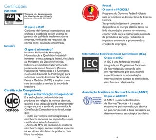 Certiﬁcações                                                                 Procel
                                                                             O que é o PROCEL?
ISO 9000
                                                                             Programa do Governo Federal voltado
                                                                             para o Combate ao Desperdício de Energia
                                                                             Elétrica.
                                                                             Seu principal objetivo é combater o
             O que é o ISO?                                                  desperdício de energia elétrica, tanto no
             Conjunto de Normas Internacionais que                           lado da produção quanto no consumo,
             engloba a existência de um sistema de                           concorrendo para a melhoria da qualidade
             garantia da qualidade implementado na                           de produtos e serviços, reduzindo os
             empresa, veriﬁcando os requisitos da                            impactos ambientais e promovendo a
             norma com a realidade encontrada.                               criação de empregos.
Inmetro
             O que é o Inmetro?
             Instituto Nacional de Metrologia,
                                                            International Electrotechnical Commission (IEC)
             Normalização e Qualidade Industrial -
             Inmetro - é uma autarquia federal, vinculada                    O que é a IEC?
             ao Ministério do Desenvolvimento,                               A IEC é uma federação mundial,
             Indústria e Comércio Exterior. Criado                           integrada por Organismos Nacionais
             juntamente com o Sinmetro (Sistema                              de Normalização, contando com
             Nacional de Metrologia) e o Conmetro                            um representante por país, atuando
             (Conselho Nacional de Metrologia) para                          especiﬁcamente na normalização
             substituir o então Instituto Nacional de
                                                                             internacional no campo da eletricidade,
             Pesos e Medidas (INPM) e ampliar o seu
             raio de atuação a serviço da sociedade                          eletrônicos e relacionados.
             brasileira.
Certiﬁcação Compulsória
                                                            Associação Brasileira de Normas Técnicas (ABNT)
             O que é Certiﬁcação Compulsória?
             É a avaliação da conformidade dos                              O que é a ABNT?
             produtos em relação às normas técnicas,                        A ABNT - Associação Brasileira
             quando a sua utilização pode comprometer                       de Normas Técnicas - é o órgão
             a segurança ou a saúde do consumidor. A                        responsável pela normalização técnica
             Certiﬁcação Compulsória no Brasil, exige                       no país, fornecendo a base necessária ao
             que:                                                           desenvolvimento tecnológico brasileiro.
             – Todos os reatores eletromagnéticos e
             eletrônicos nacionais ou importados sejam
             certiﬁcados (selo do Inmetro);
             – Acima de 56W de consumo, os reatores
             eletrônicos sejam comercializados somente
             na versão em alto fator de potência, com
             ﬁltro harmônico.
                        128
                         8                                                             129
                                                                                        9
 