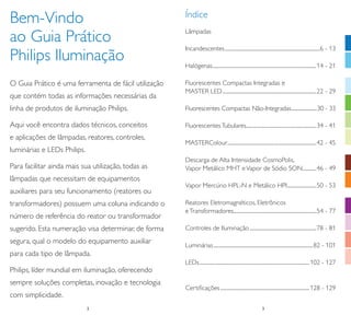 Bem-Vindo
ao Guia Prático
Philips Iluminação
O Guia Prático é uma ferramenta de fácil utilização
que contém todas as informações necessárias da

Índice
Lâmpadas
Incandescentes .................................................................................6 - 13
Halógenas.........................................................................................14 - 21
Fluorescentes Compactas Integradas e
MASTER LED ................................................................................22 - 29

linha de produtos de iluminação Philips.

Fluorescentes Compactas Não-Integradas .......................30 - 33

Aqui você encontra dados técnicos, conceitos

Fluorescentes Tubulares............................................................34 - 41

e aplicações de lâmpadas, reatores, controles,

MASTERColour ............................................................................42 - 45

luminárias e LEDs Philips.
Para facilitar ainda mais sua utilização, todas as

Descarga de Alta Intensidade CosmoPolis,
Vapor Metálico MHT e Vapor de Sódio SON............46 - 49

lâmpadas que necessitam de equipamentos
auxiliares para seu funcionamento (reatores ou
transformadores) possuem uma coluna indicando o
número de referência do reator ou transformador
sugerido. Esta numeração visa determinar, de forma
segura, qual o modelo do equipamento auxiliar

Vapor Mercúrio HPL-N e Metálico HPI .........................50 - 53
Reatores Eletromagnéticos, Eletrônicos
e Transformadores.......................................................................54 - 77
Controles de Iluminação .........................................................78 - 81
Luminárias .....................................................................................82 - 101

para cada tipo de lâmpada.
LEDs .............................................................................................. 102 - 127

Philips, líder mundial em iluminação, oferecendo
sempre soluções completas, inovação e tecnologia

Certiﬁcações ............................................................................ 128 - 129

com simplicidade.
2
2

3
3

 
