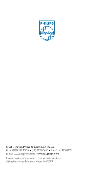 SPOT - Serviço Philips de Orientação Técnica
Fone: 0800 979 19 25 • (11) 2125-0635 • Fax: (11) 2125-0735
E-mail: luz.spot@philips.com • www.luz.philips.com
Especiﬁcações e informações técnicas estão sujeitas a
alterações sem prévio aviso. Novembro/2009

12

 