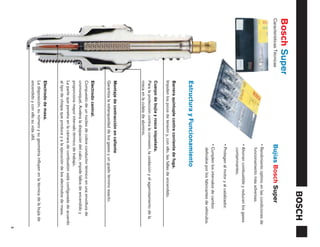 Bosch Super
Características Técnicas                                      Bujías Bosch Super
                                                              • Rendimiento óptimo en las condiciones de
                                                                funcionamiento más adversas.
                                                              • Ahorran combustible y reducen los gases
                                                                contaminantes.
                                                              • Protegen al motor y al catalizador.
                                                              • Cumplen los intervalos de cambio
                                                                definidos por los fabricantes de vehículos.
                           Estructura y Funcionamiento
                           Barrera quíntuple contra corriente de fuga.
                           Impiden los picos de tensión y, con ello, las fallas de encendido.
                           Cuerpo de bujía y rosca niquelada.
                           Para la protección contra la corrosión, la oxidación y el agarrotamiento de la
                           rosca en la culata de aluminio.
                           Montaje de contracción en caliente
                           Garantiza la estanqueidad de los gases y un grado término exacto.
                           Electrodo central.
                           Compuesto de un núcleo de cobre conductor térmico en una envoltura de
                           cromoníquel. Acelera la disipación del calor, impide fallos de encendido y
                           proporciona mayor intervalo térmico de trabajo.
                           La parte que penetra en la cámara de combustión está configurada de acuerdo
                           al tipo de chispa que produce y a la ejecución de los electrodos de masa.
                           Electrodo de masa.
                           La disposición, su número y su geometría influyen en la técnica de la bujía de
                           encendido y con ello su vida últil.
                                                                                                              3
 