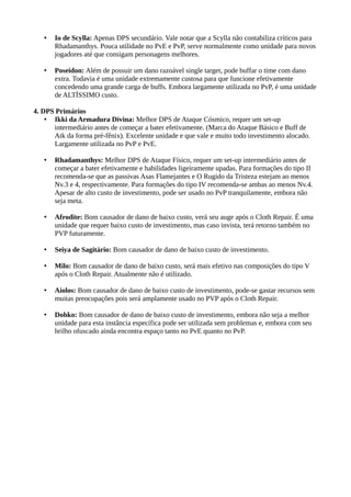 • Io de Scylla: Apenas DPS secundário. Vale notar que a Scylla não contabiliza críticos para
Rhadamanthys. Pouca utilidade no PvE e PvP, serve normalmente como unidade para novos
jogadores até que consigam personagens melhores.
• Poseidon: Além de possuir um dano razoável single target, pode buffar o time com dano
extra. Todavia é uma unidade extremamente custosa para que funcione efetivamente
concedendo uma grande carga de buffs. Embora largamente utilizada no PvP, é uma unidade
de ALTÍSSIMO custo.
4. DPS Primários
• Ikki da Armadura Divina: Melhor DPS de Ataque Cósmico, requer um set-up
intermediário antes de começar a bater efetivamente. (Marca do Ataque Básico e Buff de
Atk da forma pré-fênix). Excelente unidade e que vale e muito todo investimento alocado.
Largamente utilizada no PvP e PvE.
• Rhadamanthys: Melhor DPS de Ataque Físico, requer um set-up intermediário antes de
começar a bater efetivamente e habilidades ligeiramente upadas. Para formações do tipo II
recomenda-se que as passivas Asas Flamejantes e O Rugido da Tristeza estejam ao menos
Nv.3 e 4, respectivamente. Para formações do tipo IV recomenda-se ambas ao menos Nv.4.
Apesar de alto custo de investimento, pode ser usado no PvP tranquilamente, embora não
seja meta.
• Afrodite: Bom causador de dano de baixo custo, verá seu auge após o Cloth Repair. É uma
unidade que requer baixo custo de investimento, mas caso invista, terá retorno também no
PVP futuramente.
• Seiya de Sagitário: Bom causador de dano de baixo custo de investimento.
• Milo: Bom causador de dano de baixo custo, será mais efetivo nas composições do tipo V
após o Cloth Repair. Atualmente não é utilizado.
• Aiolos: Bom causador de dano de baixo custo de investimento, pode-se gastar recursos sem
muitas preocupações pois será amplamente usado no PVP após o Cloth Repair.
• Dohko: Bom causador de dano de baixo custo de investimento, embora não seja a melhor
unidade para esta instância específica pode ser utilizada sem problemas e, embora com seu
brilho ofuscado ainda encontra espaço tanto no PvE quanto no PvP.
 