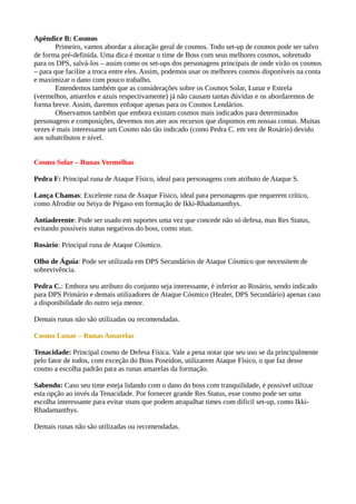 Apêndice B: Cosmos
Primeiro, vamos abordar a alocação geral de cosmos. Todo set-up de cosmos pode ser salvo
de forma pré-definida. Uma dica é montar o time de Boss com seus melhores cosmos, sobretudo
para os DPS, salvá-los – assim como os set-ups dos personagens principais de onde virão os cosmos
– para que facilite a troca entre eles. Assim, podemos usar os melhores cosmos disponíveis na conta
e maximizar o dano com pouco trabalho.
Entendemos também que as considerações sobre os Cosmos Solar, Lunar e Estrela
(vermelhos, amarelos e azuis respectivamente) já não causam tantas dúvidas e os abordaremos de
forma breve. Assim, daremos enfoque apenas para os Cosmos Lendários.
Observamos também que embora existam cosmos mais indicados para determinados
personagens e composições, devemos nos ater aos recursos que dispomos em nossas contas. Muitas
vezes é mais interessante um Cosmo não tão indicado (como Pedra C. em vez de Rosário) devido
aos subatributos e nível.
Cosmo Solar – Runas Vermelhas
Pedra F: Principal runa de Ataque Físico, ideal para personagens com atributo de Ataque S.
Lança Chamas: Excelente runa de Ataque Físico, ideal para personagens que requerem crítico,
como Afrodite ou Seiya de Pégaso em formação de Ikki-Rhadamanthys.
Antiaderente: Pode ser usado em suportes uma vez que concede não só defesa, mas Res Status,
evitando possíveis status negativos do boss, como stun.
Rosário: Principal runa de Ataque Cósmico.
Olho de Águia: Pode ser utilizada em DPS Secundários de Ataque Cósmico que necessitem de
sobrevivência.
Pedra C.: Embora seu atributo do conjunto seja interessante, é inferior ao Rosário, sendo indicado
para DPS Primário e demais utilizadores de Ataque Cósmico (Healer, DPS Secundário) apenas caso
a disponibilidade do outro seja menor.
Demais runas não são utilizadas ou recomendadas.
Cosmo Lunar – Runas Amarelas
Tenacidade: Principal cosmo de Defesa Física. Vale a pena notar que seu uso se da principalmente
pelo fator de todos, com exceção do Boss Poseidon, utilizarem Ataque Físico, o que faz desse
cosmo a escolha padrão para as runas amarelas da formação.
Sabendo: Caso seu time esteja lidando com o dano do boss com tranquilidade, é possível utilizar
esta opção ao invés da Tenacidade. Por fornecer grande Res Status, esse cosmo pode ser uma
escolha interessante para evitar stuns que podem atrapalhar times com difícil set-up, como Ikki-
Rhadamanthys.
Demais runas não são utilizadas ou recomendadas.
 
