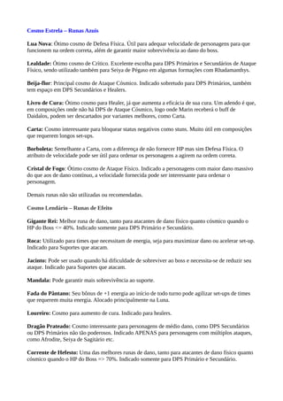 Cosmo Estrela – Runas Azuis
Lua Nova: Ótimo cosmo de Defesa Física. Útil para adequar velocidade de personagens para que
funcionem na ordem correta, além de garantir maior sobrevivência ao dano do boss.
Lealdade: Ótimo cosmo de Crítico. Excelente escolha para DPS Primários e Secundários de Ataque
Físico, sendo utilizado também para Seiya de Pégaso em algumas formações com Rhadamanthys.
Beija-flor: Principal cosmo de Ataque Cósmico. Indicado sobretudo para DPS Primários, também
tem espaço em DPS Secundários e Healers.
Livro de Cura: Ótimo cosmo para Healer, já que aumenta a eficácia de sua cura. Um adendo é que,
em composições onde não há DPS de Ataque Cósmico, logo onde Marin receberá o buff de
Daidalos, podem ser descartados por variantes melhores, como Carta.
Carta: Cosmo interessante para bloquear status negativos como stuns. Muito útil em composições
que requerem longos set-ups.
Borboleta: Semelhante a Carta, com a diferença de não fornecer HP mas sim Defesa Física. O
atributo de velocidade pode ser útil para ordenar os personagens a agirem na ordem correta.
Cristal de Fogo: Ótimo cosmo de Ataque Físico. Indicado a personagens com maior dano massivo
do que aos de dano contínuo, a velocidade fornecida pode ser interessante para ordenar o
personagem.
Demais runas não são utilizadas ou recomendadas.
Cosmo Lendário – Runas de Efeito
Gigante Rei: Melhor runa de dano, tanto para atacantes de dano físico quanto cósmico quando o
HP do Boss <= 40%. Indicado somente para DPS Primário e Secundário.
Roca: Utilizado para times que necessitam de energia, seja para maximizar dano ou acelerar set-up.
Indicado para Suportes que atacam.
Jacinto: Pode ser usado quando há dificuldade de sobreviver ao boss e necessita-se de reduzir seu
ataque. Indicado para Suportes que atacam.
Mandala: Pode garantir mais sobrevivência ao suporte.
Fada do Pântano: Seu bônus de +1 energia ao início de todo turno pode agilizar set-ups de times
que requerem muita energia. Alocado principalmente na Luna.
Loureiro: Cosmo para aumento de cura. Indicado para healers.
Dragão Prateado: Cosmo interessante para personagens de médio dano, como DPS Secundários
ou DPS Primários não tão poderosos. Indicado APENAS para personagens com múltiplos ataques,
como Afrodite, Seiya de Sagitário etc.
Corrente de Hefesto: Uma das melhores runas de dano, tanto para atacantes de dano físico quanto
cósmico quando o HP do Boss => 70%. Indicado somente para DPS Primário e Secundário.
 