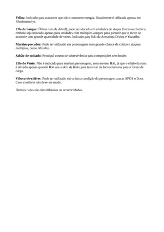 Felina: Indicado para atacantes que não consomem energia. Usualmente é utilizada apenas em
Rhadamanthys.
Elfo de Sangue: Ótima runa de debuff, pode ser alocada em unidades de ataque físico ou cósmico,
embora seja indicado apenas para unidades com múltiplos ataques para garantir que o efeito se
acumule uma grande quantidade de vezes. Indicado para Ikki da Armadura Divina e Yuzuriha.
Martim-pescador: Pode ser utilizado em personagens com grande chance de crítico e ataques
múltiplos, como Afrodite.
Sabão-de-soldado: Principal cosmo de sobrevivência para composições sem healer.
Elfo do Vento: Não é indicado para nenhum personagem, nem mesmo Ikki, já que o efeito da runa
é ativado apenas quando Ikki usa a skill de fênix para transitar da forma humana para a forma de
carga.
Víbora-de-chifres: Pode ser utilizado sob a única condição do personagem atacar APÓS o Boss.
Caso contrário não deve ser usada.
Demais runas não são utilizadas ou recomendadas.
 