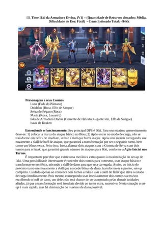 III. Time Ikki da Armadura Divina, (V1) – (Quantidade de Recursos alocados: Média,
Dificuldade de Uso: Fácil) – Dano Estimado Total: ~94kk
Personagens e seus Cosmos
Luna (Fada do Pântano)
Daidalos (Roca, Elfo de Sangue)
Seiya de Pégaso (Roca)
Marin (Roca, Loureiro)
Ikki de Armadura Divina (Corrente de Hefesto, Gigante Rei, Elfo de Sangue)
Isaak de Kraken
Entendendo o funcionamento: Seu principal DPS é Ikki. Para seu máximo aproveitamento
deve-se: 1) colocar a marca do ataque básico no Boss; 2) Após entrar no modo de carga, não se
transforme em Fênix de imediato, utilize a skill que buffa ataque. Após uma rodada carregando, use
novamente a skill de buff de ataque, que garantirá a transformação por ser o segundo turno, bem
como um bônus extra. Feito isso, basta alternar dois ataques com o Cometa de Seiya com dois
turnos para o Isaak, que garantirá grande número de ataques para Ikki, conforme a Ação Inicial nos
Turnos.
É importante perceber que existe uma mecânica extra quanto à maximização do set-up de
Ikki. Uma possibilidade interessante é conceder dois turnos para o mesmo, usar ataque básico e
transformar-se em fênix, ativando a skill de dano para que seja carregada. Assim, ao início do
próximo turno use novamente a skill que concede bônus de dano, transforme-se e pronto, set-up
completo. Cuidado apenas ao conceder dois turnos a Ikki e usar a skill de fênix que ativa o estado
de carga imediatamente. Pois mesmo conseguindo usar imediatamente dois turnos sucessivos
escolhendo o buff de dano, um deles não terá chance de ser aumentado pelas demais unidades
aliadas, já que a transformação será imediata devido ao turno extra, sucessivo. Nesta situação o set-
up é mais rápido, mas há diminuição do máximo de dano possível.
 