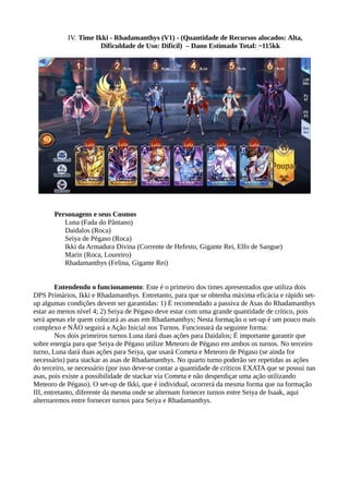 IV. Time Ikki - Rhadamanthys (V1) - (Quantidade de Recursos alocados: Alta,
Dificuldade de Uso: Difícil) – Dano Estimado Total: ~115kk
Personagens e seus Cosmos
Luna (Fada do Pântano)
Daidalos (Roca)
Seiya de Pégaso (Roca)
Ikki da Armadura Divina (Corrente de Hefesto, Gigante Rei, Elfo de Sangue)
Marin (Roca, Loureiro)
Rhadamanthys (Felina, Gigante Rei)
Entendendo o funcionamento: Este é o primeiro dos times apresentados que utiliza dois
DPS Primários, Ikki e Rhadamanthys. Entretanto, para que se obtenha máxima eficácia e rápido set-
up algumas condições devem ser garantidas: 1) É recomendado a passiva de Asas do Rhadamanthys
estar ao menos nível 4; 2) Seiya de Pégaso deve estar com uma grande quantidade de crítico, pois
será apenas ele quem colocará as asas em Rhadamanthys; Nesta formação o set-up é um pouco mais
complexo e NÃO seguirá a Ação Inicial nos Turnos. Funcionará da seguinte forma:
Nos dois primeiros turnos Luna dará duas ações para Daidalos; É importante garantir que
sobre energia para que Seiya de Pégaso utilize Meteoro de Pégaso em ambos os turnos. No terceiro
turno, Luna dará duas ações para Seiya, que usará Cometa e Meteoro de Pégaso (se ainda for
necessário) para stackar as asas de Rhadamanthys. No quarto turno poderão ser repetidas as ações
do terceiro, se necessário (por isso deve-se contar a quantidade de críticos EXATA que se possui nas
asas, pois existe a possibilidade de stackar via Cometa e não desperdiçar uma ação utilizando
Meteoro de Pégaso). O set-up de Ikki, que é individual, ocorrerá da mesma forma que na formação
III, entretanto, diferente da mesma onde se alternam fornecer turnos entre Seiya de Isaak, aqui
alternaremos entre fornecer turnos para Seiya e Rhadamanthys.
 