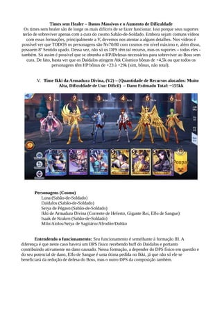 Times sem Healer – Danos Massivos e o Aumento de Dificuldade
Os times sem healer são de longe os mais difíceis de se fazer funcionar. Isso porque seus suportes
terão de sobreviver apenas com a cura do cosmo Sabão-de-Soldado. Embora sejam comuns vídeos
com essas formações, principalmente a V, devemos nos atentar a alguns detalhes. Nos vídeos é
possível ver que TODOS os personagens são Nv70/80 com cosmos em nível máximo e, além disso,
possuem 8º Sentido upado. Dessa vez, não só os DPS têm tal recurso, mas os suportes – todos eles -
também. Só assim é possível que se obtenha o HP/Defesas necessários para sobreviver ao Boss sem
cura. De fato, basta ver que os Daidalos atingem Atk Cósmico bônus de +4,5k ou que todos os
personagens têm HP bônus de +23 à +29k (sim, bônus, não total).
V. Time Ikki da Armadura Divina, (V2) – (Quantidade de Recursos alocados: Muito
Alta, Dificuldade de Uso: Difícil) – Dano Estimado Total: ~155kk
Personagens (Cosmo)
Luna (Sabão-de-Soldado)
Daidalos (Sabão-de-Soldado)
Seiya de Pégaso (Sabão-de-Soldado)
Ikki de Armadura Divina (Corrente de Hefesto, Gigante Rei, Elfo de Sangue)
Isaak de Kraken (Sabão-de-Soldado)
Milo/Aiolos/Seiya de Sagitário/Afrodite/Dohko
Entendendo o funcionamento: Seu funcionamento é semelhante à formação III. A
diferença é que neste caso haverá um DPS físico recebendo buff do Daidalos e portanto
contribuindo ativamente no dano causado. Nessa formação, a depender do DPS físico em questão e
do seu potencial de dano, Elfo de Sangue é uma ótima pedida no Ikki, já que não só ele se
beneficiará da redução de defesa do Boss, mas o outro DPS da composição também.
 