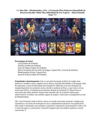 VI. Time Ikki – Rhadamanthys, (V2) – A Formação Mais Poderosa! (Quantidade de
Recursos alocados: Muito Alta, Dificuldade de Uso: Expert) – Dano Estimado
Total: ???
Personagens (Cosmo)
Luna (Sabão-de-Soldado)
Daidalos (Sabão-de-Soldado)
Seiya de Pégaso (Sabão-de-Soldado)
Ikki da Armadura Divina (Elfo de Sangue, Gigante Rei, Corrente de Hefesto)
Rhadamanthys (Felina, Gigante Rei)
Isaak de Kraken (Sabão-de-Soldado)
Entendendo o funcionamento: Esta é a provável formação de Boss da Legião mais
poderosa e também a mais complexa de se utilizar. A grande dificuldade se dá porquê, além
de seguirmos o nível de dificuldade da formação IV, lidaremos com uma limitação da
energia disponível nos primeiros turnos, devido à ausência da Roca, o que torna o set-up
muito mais difícil, o tornando provavelmente distinto da formação IV. Dessa forma, é
necessário que todos atributos estejam bem elevados não só no quesito defesa para
sobrevivência via Sabão, mas também alguns de ataque e crítico para conseguirmos as asas
da Rhadamanthys.
Obs.: Esta formação ainda é teórica e deve ser testada num futuro próximo. A julgar pela
experiência e nos testes da formação IV, ela é completamente plausível. Seu potencial de
dano ainda é inestimado, mas tomando o parâmetro comparativo da formação IV sobre a III
e como ela supera a concorrente, é possível imaginar que esta também superará a versão
concorrente V.
 