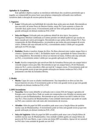 Apêndice A: Cavaleiros
Este apêndice objetiva explicar as mecânicas individuais dos cavaleiros permitindo que o
jogador, ao compreendê-los possa fazer suas próprias composições utilizando seus melhores
cavaleiros dado a alocação de recurso prévio da conta.
1. Suportes
• Luna: Utilizada pela sua habilidade de conceder duas ações para um aliado. Recomenda-se
que essa skill, de nome Prece do Destino Estelar, esteja Nv.5 pois aumenta a chance de
conceder duas ações extras. O investimento pode ser feito sem grande receio já que tem
grande utilização em demais instâncias PvE e PvP.
• Seiya de Pégaso: Utilizado pelo seu poderoso debuff de alvo único. Sua passiva
Protagonista Absoluto combinada ao Cometa permite um debuff poderoso que auxilia no
dano causado por outros personagens. Recomenda-se que ambas skills estejam Nv.5. Para
composições de Ikki-Rhadamanthys, recomenda-se que tenha alta porcentagem de acerto
crítico. Embora não seja utilizado no PvE, o investimento ainda é válido por sua grande
aplicação no PvE do jogo.
• Daidalos: Rouba e transfere Ataque do Alvo. No Boss alternará entre roubar ataque físico e
cósmico. Quanto maior o Atk C. de Daidalos maior será a quantidade de Status fornecido a
seus companheiros. Recomenda-se elevar ao máximo tal status. Embora não seja utilizado
no PvE, o investimento ainda é válido por sua grande aplicação no PvE do jogo.
• Isaak: Auxilia composições que envolvam Ikki da Armadura Divina pois seu ataque básico
concede ataques extras para Ikki. Recomenda-se que seu ataque básico, Pó de Diamante,
esteja no Nv.5, assim concederá a Ikki um total de 5 ataques extras. O investimento pode ser
feito sem grande receio já que tem grande utilização em demais instâncias PvE e PvP,
juntamente com Ikki da Armadura Divina.
•
2. Healer
• Marin: Capaz de curar os aliados imediatamente. Sua importância se deve ao fato dos
bosses baterem em área. O investimento pode ser feito sem grande receio já que tem grande
utilização em demais instâncias PvE e PvP.
3. DPS Secundários
• Yuzuriha: Serve como debuffer se utilizada com o cosmo Elfo de Sangue e geradora de
Energia com o cosmo Roca. Pode ser usada em composições com Afrodite ou mesmo para
stackar as asas da Rhadamanthys. Recomenda-se que ao menos sua skill Combo de Grou
seja Nv.5. Para usuários de Rhadamanthys é uma unidade interessante e que pode ser usada
no PvP, caso contrário não vale tanto alto investimento de recursos.
• Afrodite: Além do papel de DPS secundário pode atuar com a função bônus de também
stackar asas de Rhadamanthys. O investimento pode ser feito sem grande receio já que tem
grande utilização em demais instâncias PvE e PvP.
• Seiya de Sagitário: Além do papel de DPS secundário pode atuar com a função bônus de
também stackar asas de Rhadamanthys. Esta unidade também ganha um ataque bônus da
passiva de PvE com Marin, o que o torna um ótimo DPS secundário. Apesar de ser razoável
no PvE não é uma unidade de grande uso em PvP.
 