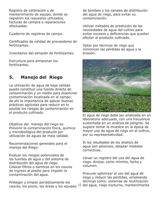 11
Registro de calibración y de
mantenimiento de equipo, donde se
registren los repuestos utilizados,
facturas de compra o reparaciones
efectuadas.
Cuaderno de registros de campo.
Certificados de calidad de proveedores de
fertilizantes.
Inventarios del almacén de fertilizantes.
Estructura para almacenar los
fertilizantes.
5.	 Manejo del Riego
La utilización de agua de baja calidad
puede constituir una fuente directa de
contaminación y un medio para diseminar
contaminación localizada en el campo;
de ahí la importancia de aplicar buenas
prácticas agrícolas para reducir en lo
posible los riesgos de contaminación en
el producto cultivado.
Objetivo del manejo del riego es:
Prevenir la contaminación física, química
y microbiológica del producto por
utilización de aguas de mala calidad.
Recomendaciones generales para el
manejo del Riego:
Evaluar los riesgos potenciales de
las fuentes de agua y del sistema de
distribución del agua de riego.
Colocar filtros o barreras en los cauces
de ingreso al predio para impedir la
contaminación del agua.
Proteger y limpiar periódicamente los
cauces, los pozos, las áreas y los equipos
de bombeo y los canales de distribución
del agua de riego, para evitar su
contaminación.
Utilizar métodos de predicción de las
necesidades de agua del cultivo para
evitar excesos y deficiencias que puedan
afectar al producto cultivado.
Optar por técnicas de riego que
minimicen las pérdidas de agua y la
erosión.
El agua de riego debe ser analizada en un
laboratorio adecuado, con una frecuencia
sustentada en un análisis de peligros. Se
sugiere tomar la muestra en la época de
mayor uso de agua de riego en el cultivo,
por su representatividad.
Si los resultados de los análisis de
agua son adversos, adoptar medidas
correctivas.
Llevar un registro del uso del agua de
riego. Anotar, como mínimo, fecha y
volumen.
Procurar optimizar el uso del agua de
riego y reducir las pérdidas, empleando
técnicas como: sistemas de reutilización
del agua, riego nocturno, mantenimiento
 