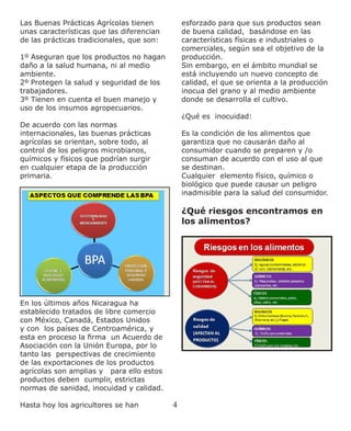 4
Las Buenas Prácticas Agrícolas tienen
unas características que las diferencian
de las prácticas tradicionales, que son:
1º Aseguran que los productos no hagan
daño a la salud humana, ni al medio
ambiente.
2º Protegen la salud y seguridad de los
trabajadores.
3º Tienen en cuenta el buen manejo y
uso de los insumos agropecuarios.
De acuerdo con las normas
internacionales, las buenas prácticas
agrícolas se orientan, sobre todo, al
control de los peligros microbianos,
químicos y físicos que podrían surgir
en cualquier etapa de la producción
primaria.
En los últimos años Nicaragua ha
establecido tratados de libre comercio
con México, Canadá, Estados Unidos
y con los países de Centroamérica, y
esta en proceso la firma un Acuerdo de
Asociación con la Unión Europa, por lo
tanto las perspectivas de crecimiento
de las exportaciones de los productos
agrícolas son amplias y para ello estos
productos deben cumplir, estrictas
normas de sanidad, inocuidad y calidad.
Hasta hoy los agricultores se han
esforzado para que sus productos sean
de buena calidad, basándose en las
características físicas e industriales o
comerciales, según sea el objetivo de la
producción.
Sin embargo, en el ámbito mundial se
está incluyendo un nuevo concepto de
calidad, el que se orienta a la producción
inocua del grano y al medio ambiente
donde se desarrolla el cultivo.
¿Qué es inocuidad:
Es la condición de los alimentos que
garantiza que no causarán daño al
consumidor cuando se preparen y /o
consuman de acuerdo con el uso al que
se destinan.
Cualquier elemento físico, químico o
biológico que puede causar un peligro
inadmisible para la salud del consumidor.
¿Qué riesgos encontramos en
los alimentos?
 