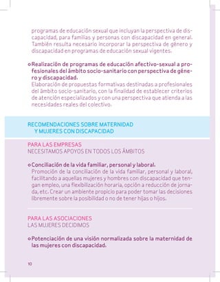 programas de educación sexual que incluyan la perspectiva de discapacidad, para familias y personas con discapacidad en general.
También resulta necesario incorporar la perspectiva de género y
discapacidad en programas de educación sexual vigentes.
•	Realización de programas de educación afectivo-sexual a profesionales del ámbito socio-sanitario con perspectiva de género y discapacidad.
	 Elaboración de propuestas formativas destinadas a profesionales
del ámbito socio-sanitario, con la finalidad de establecer criterios
de atención especializados y con una perspectiva que atienda a las
necesidades reales del colectivo.
RECOMENDACIONES SOBRE MATERNIDAD
Y MUJERES CON DISCAPACIDAD
PARA LAS EMPRESAS
NECESITAMOS APOYOS EN TODOS LOS ÁMBITOS
•	Conciliación de la vida familiar, personal y laboral.
	 Promoción de la conciliación de la vida familiar, personal y laboral,
facilitando a aquellas mujeres y hombres con discapacidad que tengan empleo, una flexibilización horaria, opción a reducción de jornada, etc. Crear un ambiente propicio para poder tomar las decisiones
libremente sobre la posibilidad o no de tener hijas o hijos.
PARA LAS ASOCIACIONES
LAS MUJERES DECIDIMOS
•	Potenciación de una visión normalizada sobre la maternidad de
las mujeres con discapacidad.
10

 
