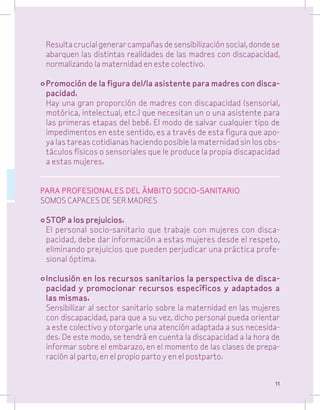 Resulta crucial generar campañas de sensibilización social, donde se
abarquen las distintas realidades de las madres con discapacidad,
normalizando la maternidad en este colectivo.
•	Promoción de la figura del/la asistente para madres con discapacidad.
	 Hay una gran proporción de madres con discapacidad (sensorial,
motórica, intelectual, etc.) que necesitan un o una asistente para
las primeras etapas del bebé. El modo de salvar cualquier tipo de
impedimentos en este sentido, es a través de esta figura que apoya las tareas cotidianas haciendo posible la maternidad sin los obstáculos físicos o sensoriales que le produce la propia discapacidad
a estas mujeres.
PARA PROFESIONALES DEL ÁMBITO SOCIO-SANITARIO
SOMOS CAPACES DE SER MADRES
•	STOP a los prejuicios.
	 El personal socio-sanitario que trabaje con mujeres con discapacidad, debe dar información a estas mujeres desde el respeto,
eliminando prejuicios que pueden perjudicar una práctica profesional óptima.
•	Inclusión en los recursos sanitarios la perspectiva de discapacidad y promocionar recursos específicos y adaptados a
las mismas.
	 Sensibilizar al sector sanitario sobre la maternidad en las mujeres
con discapacidad, para que a su vez, dicho personal pueda orientar
a este colectivo y otorgarle una atención adaptada a sus necesidades. De este modo, se tendrá en cuenta la discapacidad a la hora de
informar sobre el embarazo, en el momento de las clases de preparación al parto, en el propio parto y en el postparto.
11

 