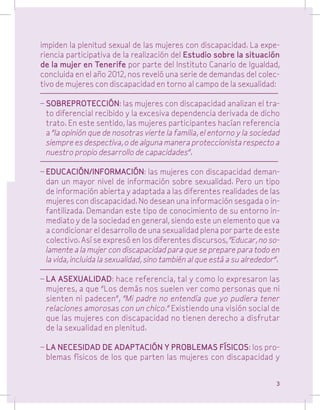 impiden la plenitud sexual de las mujeres con discapacidad. La experiencia participativa de la realización del Estudio sobre la situación
de la mujer en Tenerife por parte del Instituto Canario de Igualdad,
concluida en el año 2012, nos reveló una serie de demandas del colectivo de mujeres con discapacidad en torno al campo de la sexualidad:
–	SOBREPROTECCIÓN: las mujeres con discapacidad analizan el trato diferencial recibido y la excesiva dependencia derivada de dicho
trato. En este sentido, las mujeres participantes hacían referencia
a “la opinión que de nosotras vierte la familia, el entorno y la sociedad
siempre es despectiva, o de alguna manera proteccionista respecto a
nuestro propio desarrollo de capacidades”.
–	EDUCACIÓN/INFORMACIÓN: las mujeres con discapacidad demandan un mayor nivel de información sobre sexualidad. Pero un tipo
de información abierta y adaptada a las diferentes realidades de las
mujeres con discapacidad. No desean una información sesgada o infantilizada. Demandan este tipo de conocimiento de su entorno inmediato y de la sociedad en general, siendo este un elemento que va
a condicionar el desarrollo de una sexualidad plena por parte de este
colectivo. Así se expresó en los diferentes discursos, “Educar, no solamente a la mujer con discapacidad para que se prepare para todo en
la vida, incluida la sexualidad, sino también al que está a su alrededor”.
–	LA ASEXUALIDAD: hace referencia, tal y como lo expresaron las
mujeres, a que “Los demás nos suelen ver como personas que ni
sienten ni padecen”, “Mi padre no entendía que yo pudiera tener
relaciones amorosas con un chico.” Existiendo una visión social de
que las mujeres con discapacidad no tienen derecho a disfrutar
de la sexualidad en plenitud.
–	LA NECESIDAD DE ADAPTACIÓN Y PROBLEMAS FÍSICOS: los problemas físicos de los que parten las mujeres con discapacidad y
3

 