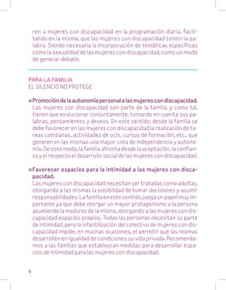 ren a mujeres con discapacidad en la programación diaria, facilitando en la misma, que las mujeres con discapacidad tomen la palabra. Siendo necesaria la incorporación de temáticas específicas
como la sexualidad de las mujeres con discapacidad, como un modo
de generar debate.
PARA LA FAMILIA
EL SILENCIO NO PROTEGE
•	Promoción de la autonomía personal a las mujeres con discapacidad.
	 Las mujeres con discapacidad son parte de la familia, y como tal,
tienen que evolucionar conjuntamente, tomando en cuenta sus palabras, pensamientos y deseos. En este sentido, desde la familia se
debe favorecer en las mujeres con discapacidad la realización de tareas cotidianas, actividades de ocio, cursos de formación, etc., que
generen en las mismas una mayor cota de independencia y autonomía. De este modo, la familia afronta desde la aceptación, la confianza y el respecto el desarrollo social de las mujeres con discapacidad.
•	Favorecer espacios para la intimidad a las mujeres con discapacidad.
	 Las mujeres con discapacidad necesitan ser tratadas como adultas,
otorgando a las mismas la posibilidad de tomar decisiones y asumir
responsabilidades. La familia en este sentido, juega un papel muy importante ya que debe otorgar un mayor protagonismo a la persona
asumiendo la madurez de la misma, otorgando a las mujeres con discapacidad espacios propios. Todas las personas necesitan su parte
de intimidad, pero la infantilización del colectivo de mujeres con discapacidad impide, en muchas ocasiones, el permitir que las mismas
desarrollen en igualdad de condiciones su vida privada. Recomendamos a las familias que establezcan medidas para desarrollar espacios de intimidad para las mujeres con discapacidad.
8

 