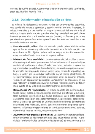 11GUÍA PARA EL BUEN USO EDUCATIVO DE LAS TIC volver al índice↑
cerse o, de nuevo, aislarse. Cuanto más cree un mundo virtual a su medida,
peor aguantará el mundo “real”.
2.1.6 Desinformación e intoxicación de ideas
La niñez y la adolescencia están marcadas por una voracidad cognitiva,
una tendencia innata a aprender y asumir valores, normas, intereses, lí-
mites, creencias y a desarrollar un mapa conceptual del mundo y de sí
mismos. La sobreinformación que ahora les llega de televisión, películas e
internet se une a las tradicionales fuentes (padres, profesores y lecturas)
para trastocar y complicar estos aprendizajes. Los efectos perniciosos de
esta sobreinformación son:
•	 Falta de sentido crítico. Dar por sentado que la primera información
que se lee es correcta y adecuada. No contrastar la información con
otras fuentes. No objetar nada ni criticar lo que se lee. Para remediar
esto, la mediación del educador es imprescindible.
•	 Información falsa, credulidad. Una consecuencia del problema antes
citado es que el joven puede creer informaciones erróneas e incluso
malintencionadamente falsas. Pueden ser bulos, infamias o creencias
argumentadas, pero falsas, llamadas hoax; estas últimas pueden atraer
la atención del internauta porque suelen tratar temas de seguridad, sa-
lud..., y suelen ser trasmitidas viralmente por el correo electrónico. Al
ser intercambiadas entre amigos o familiares se les da aún más crédito.
También son populares y perniciosas las “cadenas” de mensajes, en las
que “obligan” al lector a reenviar el mensaje recibido so pena de tener
mala suerte en su vida o no alcanzar sus metas personales.
•	 Desconfianza y/o relativización. En el lado opuesto a la ingenuidad an-
terior está el exceso de sentido crítico que lleva a relativizar y minusva-
lorar cualquier información que llegue al chico/a. Suele estar asociado
a una larga exposición a la sobreinformación. Es pernicioso, porque des-
deñar y criticar se convierte en un mecanismo de defensa que también
se activará ante mensajes, avisos, consejos u órdenes de padres y pro-
fesores, influyendo negativamente en la educación en valores, porque,
si para ellos todo es relativo, entonces todo vale.
•	 Asumir valores y creencias perniciosas. La supervisión por parte de pa-
dres y docentes de los contenidos que cada joven recibe de las TIC (in-
cluidas la televisión, las canciones y las películas) es fundamental para
2. Riesgos en el uso de las TIC
 