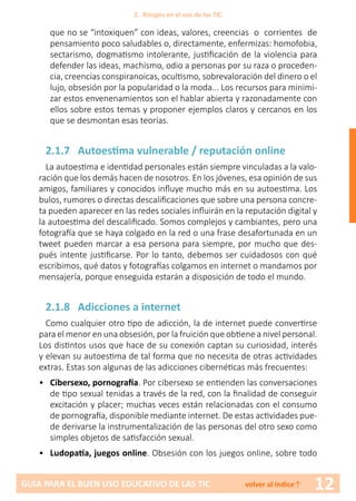 12GUÍA PARA EL BUEN USO EDUCATIVO DE LAS TIC volver al índice↑
que no se “intoxiquen” con ideas, valores, creencias o corrientes de
pensamiento poco saludables o, directamente, enfermizas: homofobia,
sectarismo, dogmatismo intolerante, justificación de la violencia para
defender las ideas, machismo, odio a personas por su raza o proceden-
cia, creencias conspiranoicas, ocultismo, sobrevaloración del dinero o el
lujo, obsesión por la popularidad o la moda... Los recursos para minimi-
zar estos envenenamientos son el hablar abierta y razonadamente con
ellos sobre estos temas y proponer ejemplos claros y cercanos en los
que se desmontan esas teorías.
2.1.7 Autoestima vulnerable / reputación online
La autoestima e identidad personales están siempre vinculadas a la valo-
ración que los demás hacen de nosotros. En los jóvenes, esa opinión de sus
amigos, familiares y conocidos influye mucho más en su autoestima. Los
bulos, rumores o directas descalificaciones que sobre una persona concre-
ta pueden aparecer en las redes sociales influirán en la reputación digital y
la autoestima del descalificado. Somos complejos y cambiantes, pero una
fotografía que se haya colgado en la red o una frase desafortunada en un
tweet pueden marcar a esa persona para siempre, por mucho que des-
pués intente justificarse. Por lo tanto, debemos ser cuidadosos con qué
escribimos, qué datos y fotografías colgamos en internet o mandamos por
mensajería, porque enseguida estarán a disposición de todo el mundo.
2.1.8 Adicciones a internet
Como cualquier otro tipo de adicción, la de internet puede convertirse
para el menor en una obsesión, por la fruición que obtiene a nivel personal.
Los distintos usos que hace de su conexión captan su curiosidad, interés
y elevan su autoestima de tal forma que no necesita de otras actividades
extras. Estas son algunas de las adicciones cibernéticas más frecuentes:
•	 Cibersexo, pornografía. Por cibersexo se entienden las conversaciones
de tipo sexual tenidas a través de la red, con la finalidad de conseguir
excitación y placer; muchas veces están relacionadas con el consumo
de pornografía, disponible mediante internet. De estas actividades pue-
de derivarse la instrumentalización de las personas del otro sexo como
simples objetos de satisfacción sexual.
•	 Ludopatía, juegos online. Obsesión con los juegos online, sobre todo
2. Riesgos en el uso de las TIC
 