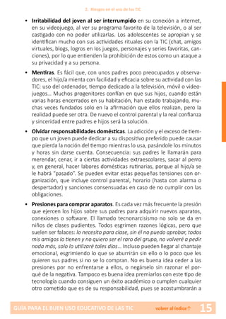 15GUÍA PARA EL BUEN USO EDUCATIVO DE LAS TIC volver al índice↑
•	 Irritabilidad del joven al ser interrumpido en su conexión a internet,
en su videojuego, al ver su programa favorito de la televisión, o al ser
castigado con no poder utilizarlas. Los adolescentes se apropian y se
identifican mucho con sus actividades rituales con la TIC (chat, amigos
virtuales, blogs, logros en los juegos, personajes y series favoritas, can-
ciones), por lo que entienden la prohibición de estos como un ataque a
su privacidad y a su persona.
•	 Mentiras. Es fácil que, con unos padres poco preocupados y observa-
dores, el hijo/a mienta con facilidad y eficacia sobre su actividad con las
TIC: uso del ordenador, tiempo dedicado a la televisión, móvil o video-
juegos… Muchos progenitores confían en que sus hijos, cuando están
varias horas encerrados en su habitación, han estado trabajando, mu-
chas veces fundados solo en la afirmación que ellos realizan, pero la
realidad puede ser otra. De nuevo el control parental y la real confianza
y sinceridad entre padres e hijos será la solución.
•	 Olvidar responsabilidades domésticas. La adicción y el exceso de tiem-
po que un joven puede dedicar a su dispositivo preferido puede causar
que pierda la noción del tiempo mientras lo usa, pasándole los minutos
y horas sin darse cuenta. Consecuencia: sus padres le llamarán para
merendar, cenar, ir a ciertas actividades extraescolares, sacar al perro
y, en general, hacer labores domésticas rutinarias, porque al hijo/a se
le habrá “pasado”. Se pueden evitar estas pequeñas tensiones con or-
ganización, que incluye control parental, horario (hasta con alarma o
despertador) y sanciones consensuadas en caso de no cumplir con las
obligaciones.
•	 Presiones para comprar aparatos. Es cada vez más frecuente la presión
que ejercen los hijos sobre sus padres para adquirir nuevos aparatos,
conexiones o software. El llamado tecnonarcisismo no solo se da en
niños de clases pudientes. Todos esgrimen razones lógicas, pero que
suelen ser falaces: lo necesito para clase, sin él no puedo aprobar, todos
mis amigos lo tienen y no quiero ser el raro del grupo, no volveré a pedir
nada más, solo lo utilizaré tales días… Incluso pueden llegar al chantaje
emocional, esgrimiendo lo que se aburrirán sin ello o lo poco que les
quieren sus padres si no se lo compran. No es buena idea ceder a las
presiones por no enfrentarse a ellos, o negárselo sin razonar el por-
qué de la negativa. Tampoco es buena idea premiarlos con este tipo de
tecnología cuando consiguen un éxito académico o cumplen cualquier
otro cometido que es de su responsabilidad, pues se acostumbrarán a
2. Riesgos en el uso de las TIC
 