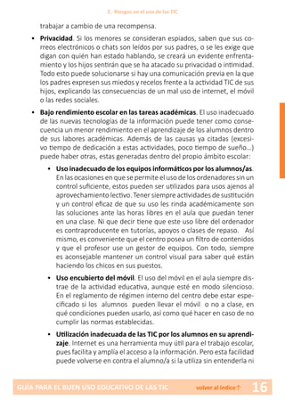 16GUÍA PARA EL BUEN USO EDUCATIVO DE LAS TIC volver al índice↑
trabajar a cambio de una recompensa.
•	 Privacidad. Si los menores se consideran espiados, saben que sus co-
rreos electrónicos o chats son leídos por sus padres, o se les exige que
digan con quién han estado hablando, se creará un evidente enfrenta-
miento y los hijos sentirán que se ha atacado su privacidad o intimidad.
Todo esto puede solucionarse si hay una comunicación previa en la que
los padres expresen sus miedos y recelos frente a la actividad TIC de sus
hijos, explicando las consecuencias de un mal uso de internet, el móvil
o las redes sociales.
•	 Bajo rendimiento escolar en las tareas académicas. El uso inadecuado
de las nuevas tecnologías de la información puede tener como conse-
cuencia un menor rendimiento en el aprendizaje de los alumnos dentro
de sus labores académicas. Además de las causas ya citadas (excesi-
vo tiempo de dedicación a estas actividades, poco tiempo de sueño…)
puede haber otras, estas generadas dentro del propio ámbito escolar:
•	 Uso inadecuado de los equipos informáticos por los alumnos/as.
En las ocasiones en que se permite el uso de los ordenadores sin un
control suficiente, estos pueden ser utilizados para usos ajenos al
aprovechamiento lectivo. Tener siempre actividades de sustitución
y un control eficaz de que su uso les rinda académicamente son
las soluciones ante las horas libres en el aula que puedan tener
en una clase. Ni que decir tiene que este uso libre del ordenador
es contraproducente en tutorías, apoyos o clases de repaso. Así
mismo, es conveniente que el centro posea un filtro de contenidos
y que el profesor use un gestor de equipos. Con todo, siempre
es aconsejable mantener un control visual para saber qué están
haciendo los chicos en sus puestos.
•	 Uso encubierto del móvil. El uso del móvil en el aula siempre dis-
trae de la actividad educativa, aunque esté en modo silencioso.
En el reglamento de régimen interno del centro debe estar espe-
cificado si los alumnos pueden llevar el móvil o no a clase, en
qué condiciones pueden usarlo, así como qué hacer en caso de no
cumplir las normas establecidas.
•	 Utilización inadecuada de las TIC por los alumnos en su aprendi-
zaje. Internet es una herramienta muy útil para el trabajo escolar,
pues facilita y amplía el acceso a la información. Pero esta facilidad
puede volverse en contra el alumno/a si la utiliza sin entenderla ni
2. Riesgos en el uso de las TIC
 