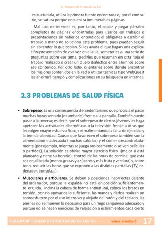 17GUÍA PARA EL BUEN USO EDUCATIVO DE LAS TIC volver al índice↑
estructurarla, utiliza la primera fuente encontrada o, por el contra-
rio, se satura porque encuentra innumerables páginas.
Mal uso de internet es, por tanto, el copiar y pegar párrafos
completos de páginas encontradas para usarlos en trabajos o
presentaciones sin haberlos entendido; el obligarles a escribir el
trabajo a mano no soluciona este problema, pues pueden seguir
sin aprender lo que copian. Sí les ayuda el que hagan una explica-
ción-presentación de viva voz en el aula, someterles a una serie de
preguntas sobre ese tema, pedirles que resuman en otra hoja el
trabajo realizado o crear un duelo dialéctico entre alumnos sobre
ese contenido. Por otro lado, orientarles sobre dónde encontrar
los mejores contenidos en la red o utilizar técnicas tipo WebQuest
les ahorrará tiempo y complicaciones en su búsqueda en internet.
2.3 PROBLEMAS DE SALUD FÍSICA
•	 Sobrepeso. Es una consecuencia del sedentarismo que propicia el pasar
muchas horas sentado (o tumbado) frente a la pantalla. También puede
pasar a la inversa; es decir, que el sobrepeso de ciertos jóvenes les haga
apetecer las actividades cibernéticas o la televisión frente a otras que
les exigen mayor esfuerzo físico, retroalimentando la falta de ejercicio y
la temida obesidad. Causas que favorecen el sobrepeso también son la
alimentación inadecuada (muchas calorías) y el comer descontrolada-
mente (por ejemplo, mientras se juega ansiosamente o se ven películas
o partidos). La solución es obvia: mayor ejercicio físico (mejor si está
planeado y tiene su horario), control de las horas de comida, que esta
sea equilibrada (menos grasas y azúcares y más fruta y verdura) y, sobre
todo, reducir las horas que se exponen a las distintas pantallas (TV, or-
denador, consola...).
•	 Musculares y articulares. Se deben a posiciones incorrectas delante
del ordenador, porque la espalda no está en posición suficientemen-
te erguida, inclina la cabeza de forma antinatural, coloca los brazos en
tensión, por no apoyarlos lo suficiente, las manos y dedos realizan un
sobreesfuerzo por el uso intensivo y alejado del ratón y del teclado, las
piernas no se mueven lo necesario para un riego sanguíneo adecuado y
porque no se hacen ejercicios de relajación o estiramientos cada cierto
2. Riesgos en el uso de las TIC
 