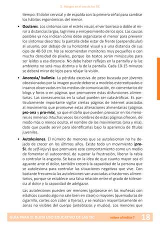 18GUÍA PARA EL BUEN USO EDUCATIVO DE LAS TIC volver al índice↑
tiempo. El dolor cervical y de espalda son la primera señal para cambiar
los hábitos ergonómicos del menor.
•	 Oculares. Los síntomas son el estrés visual, el ver borroso o doble al mi-
rar a distancias largas, lagrimeo y enrojecimiento de los ojos. Las causas
posibles ya nos indican cómo debe organizarse el menor para prevenir
los síntomas descritos: la pantalla debe estar de frente (perpendicular)
al usuario, por debajo de su horizontal visual y a una distancia de sus
ojos de 40-50 cm. No se recomiendan monitores muy pequeños o con
mucha densidad de píxeles, porque los textos serán minúsculos para
ser leídos a esa distancia. No debe haber reflejos en la pantalla y la luz
ambiente no será muy distinta a la de la pantalla. Cada 10-15 minutos
se deberá mirar de lejos para relajar la visión.
• 	 Anorexia/ bulimia. La pérdida excesiva de peso buscada por jóvenes
obsesionados por la imagen puede deberse a modelos estereotipados e
insanos observados en los medios de comunicación, en comentarios de
blogs y foros o en páginas que promueven estas disfunciones alimen-
tarias. Las consecuencias en la salud pueden ser catastróficas. Es par-
ticularmente importante vigilar ciertas páginas de internet asociadas
al movimiento que promueve estas alteraciones alimentarias (páginas
pro-ana y pro-mia), ya que el daño que pueden provocar en los meno-
res es inmenso. Muchas veces los nombres de estas páginas ofrecen, de
modo más o menos oculto, el nombre de los movimientos (ana y mia),
dato que puede servir para identificarlas bajo la apariencia de títulos
juveniles.
• 	 Autolesiones. El número de menores que se autolesionan no ha de-
jado de crecer en los últimos años. Existe todo un movimiento (pro-
SI, de self-injury) que promueve este comportamiento como un medio
de fomentar el autocontrol, de superar la frustración, liberar la rabia
o controlar la angustia. Se basa en la idea de que cuanto mayor sea el
aguante ante el dolor, también crecerá la capacidad de la persona que
se autolesiona para controlar las situaciones negativas que vive. Con
bastante frecuencia las autolesiones van asociadas a trastornos alimen-
tarios, porque se establece una falsa relación entre el grado de toleran-
cia al dolor y la capacidad de adelgazar.
Las autolesiones pueden ser menores (golpearse en las muñecas con
elásticos cuando algo no sale bien en clase) o mayores (quemaduras de
cigarrillo, cortes con cúter o tijeras), y se realizan mayoritariamente en
zonas no visibles del cuerpo (antebrazos y muslos). Los menores que
2. Riesgos en el uso de las TIC
 