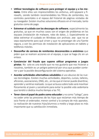 20GUÍA PARA EL BUEN USO EDUCATIVO DE LAS TIC volver al índice↑
•	 Utilizar tecnologías de software para proteger el equipo y a los me-
nores. Entre ellos son imprescindibles los antivirus, anti-spyware y fi-
rewalls, siendo también recomendables los filtros de contenidos, los
controles parentales o el repaso del historial de páginas visitadas de
su navegador. Existen muchas soluciones eficaces en el mercado, tanto
gratuitas como de pago.
•	 Extremar el cuidado con las descargas de software, especialmente las
gratuitas, ya que en muchos casos son el origen de problemas en los
equipos (instalación de malware, robo de datos…). Especialmente se
debe extremar el cuidado en Windows con archivos .exe que no se
sepa exactamente para qué sirven y que no provengan de una fuente
segura, y con los permisos de instalación de aplicaciones en tablets y
teléfonos móviles.
•	 Desconfiar de correos de remitentes desconocidos o anónimos que
piden que se realicen acciones en el equipo, o que se haga clic en un
enlace.
•	 Concienciar del fraude que supone utilizar programas o juegos
piratas. No solo es una estafa que no nos gustaría que nos hicieran a
nosotros, también es un peligro potencial por virus que puedan conte-
ner y por la posible desconfiguración del sistema operativo.
•	 Acordar actividades alternativas saludables al uso abusivo de las nue-
vas tecnologías. Existen muchas actividades, deportes, cursos, talleres,
aficiones, asociaciones, ONG, etc., en las que el menor puede divertirse,
aprender y sentirse realizado. Lo que se busca sobre todo será movilizar
físicamente al joven y socializarle para evitar la posible vida sedentaria
que tendrá si dedica mucho tiempo a las TIC.
•	 Tener claro el papel de padre como educador y no como “colega”, para
no ceder ante las presiones de los hijos que reclaman más tiempo de
ocio frente al ordenador, menor control y la compra de más aparatos.
La realización de nuestros hijos/alumnos a medio y largo plazo es más
importante que su satisfacción inmediata.
2. Riesgos en el uso de las TIC
 