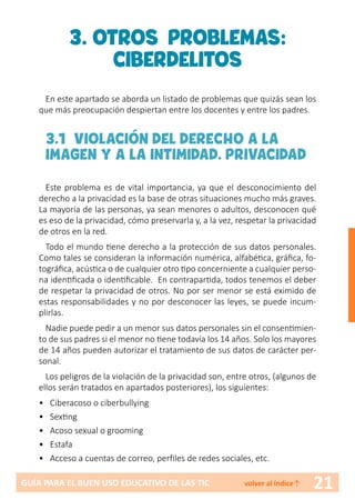 21GUÍA PARA EL BUEN USO EDUCATIVO DE LAS TIC volver al índice↑
3. OTROS PROBLEMAS:
CIBERDELITOS
En este apartado se aborda un listado de problemas que quizás sean los
que más preocupación despiertan entre los docentes y entre los padres.
3.1 VIOLACIÓN DEL DERECHO A LA
IMAGEN Y A LA INTIMIDAD. PRIVACIDAD
Este problema es de vital importancia, ya que el desconocimiento del
derecho a la privacidad es la base de otras situaciones mucho más graves.
La mayoría de las personas, ya sean menores o adultos, desconocen qué
es eso de la privacidad, cómo preservarla y, a la vez, respetar la privacidad
de otros en la red.
Todo el mundo tiene derecho a la protección de sus datos personales.
Como tales se consideran la información numérica, alfabética, gráfica, fo-
tográfica, acústica o de cualquier otro tipo concerniente a cualquier perso-
na identificada o identificable. En contrapartida, todos tenemos el deber
de respetar la privacidad de otros. No por ser menor se está eximido de
estas responsabilidades y no por desconocer las leyes, se puede incum-
plirlas.
Nadie puede pedir a un menor sus datos personales sin el consentimien-
to de sus padres si el menor no tiene todavía los 14 años. Solo los mayores
de 14 años pueden autorizar el tratamiento de sus datos de carácter per-
sonal.
Los peligros de la violación de la privacidad son, entre otros, (algunos de
ellos serán tratados en apartados posteriores), los siguientes:
•	Ciberacoso o ciberbullying
•	 Sexting
•	 Acoso sexual o grooming
•	 Estafa
•	 Acceso a cuentas de correo, perfiles de redes sociales, etc.
 