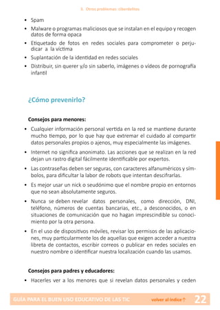 22GUÍA PARA EL BUEN USO EDUCATIVO DE LAS TIC volver al índice↑
•	Spam
•	 Malware o programas maliciosos que se instalan en el equipo y recogen
datos de forma opaca
•	 Etiquetado de fotos en redes sociales para comprometer o perju-
dicar a la víctima
•	 Suplantación de la identidad en redes sociales
•	 Distribuir, sin querer y/o sin saberlo, imágenes o vídeos de pornografía
infantil
¿Cómo prevenirlo?
Consejos para menores:
•	 Cualquier información personal vertida en la red se mantiene durante
mucho tiempo, por lo que hay que extremar el cuidado al compartir
datos personales propios o ajenos, muy especialmente las imágenes.
•	 Internet no significa anonimato. Las acciones que se realizan en la red
dejan un rastro digital fácilmente identificable por expertos.
•	 Las contraseñas deben ser seguras, con caracteres alfanuméricos y sím-
bolos, para dificultar la labor de robots que intentan descifrarlas.
•	 Es mejor usar un nick o seudónimo que el nombre propio en entornos
que no sean absolutamente seguros.
•	 Nunca se deben revelar datos personales, como dirección, DNI,
teléfono, números de cuentas bancarias, etc., a desconocidos, o en
situaciones de comunicación que no hagan imprescindible su conoci-
miento por la otra persona.
•	 En el uso de dispositivos móviles, revisar los permisos de las aplicacio-
nes, muy particularmente los de aquellas que exigen acceder a nuestra
libreta de contactos, escribir correos o publicar en redes sociales en
nuestro nombre o identificar nuestra localización cuando las usamos.
Consejos para padres y educadores:
•	 Hacerles ver a los menores que si revelan datos personales y ceden
3. Otros problemas: ciberdelitos
 
