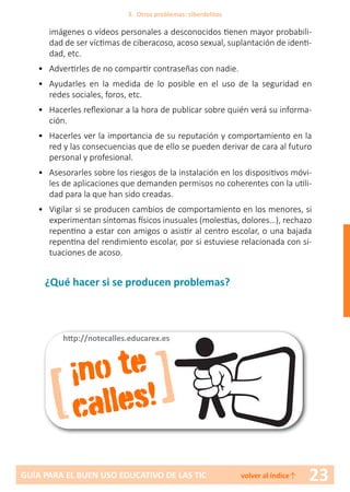 23GUÍA PARA EL BUEN USO EDUCATIVO DE LAS TIC volver al índice↑
imágenes o vídeos personales a desconocidos tienen mayor probabili-
dad de ser víctimas de ciberacoso, acoso sexual, suplantación de identi-
dad, etc.
•	 Advertirles de no compartir contraseñas con nadie.
•	 Ayudarles en la medida de lo posible en el uso de la seguridad en
redes sociales, foros, etc.
•	 Hacerles reflexionar a la hora de publicar sobre quién verá su informa-
ción.
•	 Hacerles ver la importancia de su reputación y comportamiento en la
red y las consecuencias que de ello se pueden derivar de cara al futuro
personal y profesional.
•	 Asesorarles sobre los riesgos de la instalación en los dispositivos móvi-
les de aplicaciones que demanden permisos no coherentes con la utili-
dad para la que han sido creadas.
•	 Vigilar si se producen cambios de comportamiento en los menores, si
experimentan síntomas físicos inusuales (molestias, dolores…), rechazo
repentino a estar con amigos o asistir al centro escolar, o una bajada
repentina del rendimiento escolar, por si estuviese relacionada con si-
tuaciones de acoso.
¿Qué hacer si se producen problemas?
3. Otros problemas: ciberdelitos
[ ]¡no te
calles!
http://notecalles.educarex.es
 