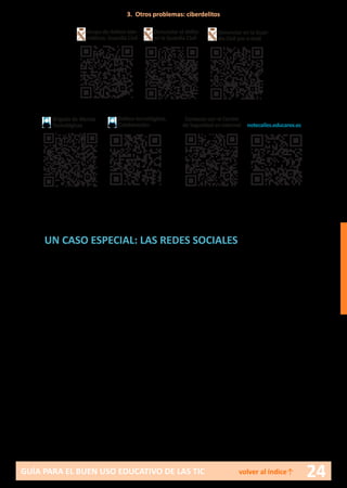 24GUÍA PARA EL BUEN USO EDUCATIVO DE LAS TIC volver al índice↑
UN CASO ESPECIAL: LAS REDES SOCIALES
Una red social en internet no es más que una plataforma o portal web
a través del cual sus usuarios se mantienen en contacto y comparten in-
tereses, opiniones, multimedia, etc. Los usuarios, al darse de alta, pueden
personalizar y administrar su perfil.
Existen muchas redes sociales, entre las más populares se encuentran:
•	 Facebook
•	 Twitter
•	Instagram
•	Snapchat
•	 Tuenti
•	Google+
•	 Linkedin
•	 HiS
•	MySpace
•	 Flickr
•	 Ning
•	 Edmodo
•	Fotolog
•	 Netlog
•	Pinterest
Un criterio para agrupar las redes sociales podría ser el interés que el
usuario persigue una vez es miembro:
•	 Interrelación en general: Facebook, Twitter, Google+, HiS.
•	 Interés profesional: Linkedin, por ejemplo.
Brigada de Alertas
Tecnológicas
Delitos tecnológicos.
Colaboración
Grupo de delitos tele-
máticos. Guardia Civil
Denunciar el delito
en la Guardia Civil
Denunciar en la Guar-
dia Civil por e-mail
Contacto con el Centro
de Seguridad en internet notecalles.educarex.es
3. Otros problemas: ciberdelitos
 