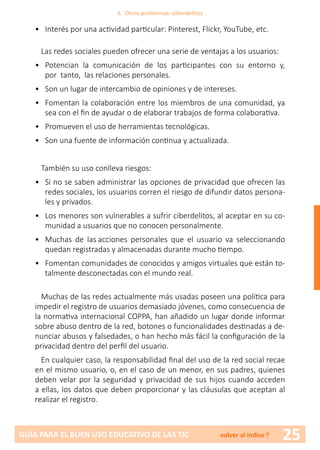 25GUÍA PARA EL BUEN USO EDUCATIVO DE LAS TIC volver al índice↑
•	 Interés por una actividad particular: Pinterest, Flickr, YouTube, etc.
Las redes sociales pueden ofrecer una serie de ventajas a los usuarios:
•	 Potencian la comunicación de los participantes con su entorno y,
por tanto, las relaciones personales.
•	 Son un lugar de intercambio de opiniones y de intereses.
•	 Fomentan la colaboración entre los miembros de una comunidad, ya
sea con el fin de ayudar o de elaborar trabajos de forma colaborativa.
•	 Promueven el uso de herramientas tecnológicas.
•	 Son una fuente de información continua y actualizada.
También su uso conlleva riesgos:
•	 Si no se saben administrar las opciones de privacidad que ofrecen las
redes sociales, los usuarios corren el riesgo de difundir datos persona-
les y privados.
•	 Los menores son vulnerables a sufrir ciberdelitos, al aceptar en su co-
munidad a usuarios que no conocen personalmente.
•	 Muchas de las acciones personales que el usuario va seleccionando
quedan registradas y almacenadas durante mucho tiempo.
•	 Fomentan comunidades de conocidos y amigos virtuales que están to-
talmente desconectadas con el mundo real.
Muchas de las redes actualmente más usadas poseen una política para
impedir el registro de usuarios demasiado jóvenes, como consecuencia de
la normativa internacional COPPA, han añadido un lugar donde informar
sobre abuso dentro de la red, botones o funcionalidades destinadas a de-
nunciar abusos y falsedades, o han hecho más fácil la configuración de la
privacidad dentro del perfil del usuario.
En cualquier caso, la responsabilidad final del uso de la red social recae
en el mismo usuario, o, en el caso de un menor, en sus padres, quienes
deben velar por la seguridad y privacidad de sus hijos cuando acceden
a ellas, los datos que deben proporcionar y las cláusulas que aceptan al
realizar el registro.
3. Otros problemas: ciberdelitos
 