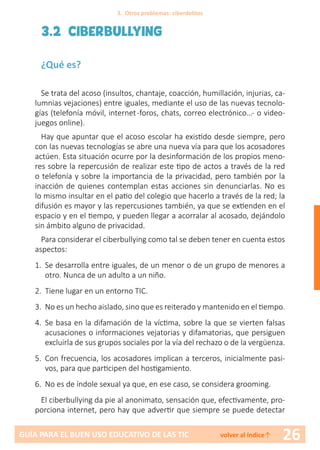 26GUÍA PARA EL BUEN USO EDUCATIVO DE LAS TIC volver al índice↑
3.2 CIBERBULLYING
¿Qué es?
Se trata del acoso (insultos, chantaje, coacción, humillación, injurias, ca-
lumnias vejaciones) entre iguales, mediante el uso de las nuevas tecnolo-
gías (telefonía móvil, internet-foros, chats, correo electrónico…- o video-
juegos online).
Hay que apuntar que el acoso escolar ha existido desde siempre, pero
con las nuevas tecnologías se abre una nueva vía para que los acosadores
actúen. Esta situación ocurre por la desinformación de los propios meno-
res sobre la repercusión de realizar este tipo de actos a través de la red
o telefonía y sobre la importancia de la privacidad, pero también por la
inacción de quienes contemplan estas acciones sin denunciarlas. No es
lo mismo insultar en el patio del colegio que hacerlo a través de la red; la
difusión es mayor y las repercusiones también, ya que se extienden en el
espacio y en el tiempo, y pueden llegar a acorralar al acosado, dejándolo
sin ámbito alguno de privacidad.
Para considerar el ciberbullying como tal se deben tener en cuenta estos
aspectos:
1.	 Se desarrolla entre iguales, de un menor o de un grupo de menores a
otro. Nunca de un adulto a un niño.
2.	 Tiene lugar en un entorno TIC.
3.	 No es un hecho aislado, sino que es reiterado y mantenido en el tiempo.
4.	 Se basa en la difamación de la víctima, sobre la que se vierten falsas
acusaciones o informaciones vejatorias y difamatorias, que persiguen
excluirla de sus grupos sociales por la vía del rechazo o de la vergüenza.
5.	 Con frecuencia, los acosadores implican a terceros, inicialmente pasi-
vos, para que participen del hostigamiento.
6.	 No es de índole sexual ya que, en ese caso, se considera grooming.
El ciberbullying da pie al anonimato, sensación que, efectivamente, pro-
porciona internet, pero hay que advertir que siempre se puede detectar
3. Otros problemas: ciberdelitos
 