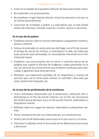 28GUÍA PARA EL BUEN USO EDUCATIVO DE LAS TIC volver al índice↑
•	 Evitar en la medida de lo posible la difusión de datos personales reales.
•	 No responder a las provocaciones.
•	 No establecer ningún tipo de relación virtual con personas a las que no
se conoce personalmente.
•	 Comunicar de inmediato a padres o a educadores que se está siendo
víctima de amenaza, chantaje, coacción, insultos, injurias o calumnias.
En el caso de los padres:
•	 Establecer normas sobre el uso de ordenadores y dispositivos móviles y
acceso a internet.
•	 Colocar el ordenador en zonas comunes del hogar, con el fin de conocer
el tiempo de uso de los mismos, su actividad en la web, de modo que
estas acciones sean controladas sin necesidad de intromisión en la inti-
midad del menor.
•	 Establecer una comunicación con el menor e instruirle acerca de los
peligros que supone la difusión de imágenes y datos personales en la
red, así como de las consecuencias que conllevan conductas poco ade-
cuadas y agresivas hacia otras personas.
•	 Mantener una supervisión periódica de los dispositivos y cuentas de
servicios que usa el menor para conocer su actividad: sitios web que
visita, historial de búsqueda, etc.
En el caso de los profesionales de la enseñanza:
•	 Incluir actividades relacionadas con la prevención y detección del ci-
berbullying en el Plan de Acción Tutorial y en el Plan de Convivencia
del Centro acerca del buen uso y el mal uso de internet, ordenadores y
dispositivos móviles.
•	 Reflexión sobre los riesgos de internet, ordenadores y dispositivos mó-
viles.
•	 Tomar conciencia de qué es el ciberbullying y sus consecuencias.
•	 Análisis del rol del observador pasivo que ve lo que ocurre y no actúa.
•	 Fomentar la reflexión entre el alumnado de las diferencias entre chivar
y denunciar.
3. Otros problemas: ciberdelitos
 