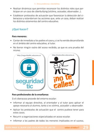29GUÍA PARA EL BUEN USO EDUCATIVO DE LAS TIC volver al índice↑
•	 Realizar dinámicas que permitan reconocer los distintos roles que par-
ticipan en un caso de ciberbullying (víctima, acosador, observador…).
•	 Establecer protocolos de actuación que favorezcan la detección del ci-
beracoso y estandaricen las acciones que, ante un caso, deban realizar
los distintos estamentos del centro educativo.
¿Qué hacer?
Para menores:
•	 Contar de inmediato a los padres el caso y, si se ha venido desarrollando
en el ámbito del centro educativo, al tutor.
•	 No borrar ningún rastro del acoso recibido, ya que es una prueba del
mismo.
Para profesionales de la enseñanza:
Si el ciberacoso procede del entorno escolar:
•	 Informar al equipo directivo, al orientador y al tutor para aplicar el
apoyo necesario al alumno, tanto si es víctima, acosador u observador.
•	 Aplicar los protocolos de actuación que el centro pudiese tener para
estos casos.
•	 Recurrir a organizaciones especializadas en acoso escolar.
•	 Informar a los padres de todos los menores implicados en el suceso,
http://notecalles.educarex.es
¡no te
calles!seguridad
tic
http://seguridadtic.educarex.es
3. Otros problemas: ciberdelitos
 