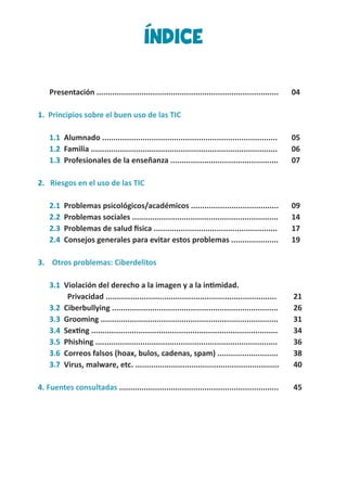 ÍNDICE
Presentación ................................................................................. 	 04
1. Principios sobre el buen uso de las TIC
1.1 Alumnado ..............................................................................	 05
1.2 Familia ................................................................................... 	 06
1.3 Profesionales de la enseñanza ................................................ 	 07
2. Riesgos en el uso de las TIC
2.1 Problemas psicológicos/académicos ....................................... 	 09
2.2 Problemas sociales .................................................................	 14
2.3 Problemas de salud física .......................................................	 17
2.4 Consejos generales para evitar estos problemas .....................	 19
3. Otros problemas: Ciberdelitos
3.1 Violación del derecho a la imagen y a la intimidad.
	 Privacidad ............................................................................	 21
3.2 Ciberbullying ..........................................................................	 26
3.3 Grooming ...............................................................................	 31
3.4 Sexting ...................................................................................	 34
3.5 Phishing .................................................................................	 36
3.6 Correos falsos (hoax, bulos, cadenas, spam) ...........................	 38
3.7 Virus, malware, etc. ................................................................	 40
4. Fuentes consultadas .......................................................................	 45
 