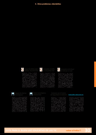 30GUÍA PARA EL BUEN USO EDUCATIVO DE LAS TIC volver al índice↑
así como proporcionar información a la víctima y a su familia sobre las
diferentes posibilidades de que disponen para denunciar.
Para padres:
En este caso, los padres pueden encontrarse con que su hijo ha sido víc-
tima, agresor u observador. En cualquier caso:
•	 Se debe escuchar al menor y dejar que exponga cuanto desee sobre el
asunto.
•	 Comprobar que se trata de una situación real y no es producto
de su imaginación. En ningún caso arrojar dudas injustificadas sobre la
situación relatada por el menor.
•	 Intentar aplicar alguna estrategia para detener el daño que pueda
estar recibiendo u originando el menor.
•	 Si el hecho se ha producido en el ámbito escolar, ponerse en contacto
con el tutor del menor y solicitar información y una intervención por
parte del centro.
•	 Denunciar ante las autoridades.
3. Otros problemas: ciberdelitos
Brigada de Alertas
Tecnológicas
Delitos tecnológicos.
Colaboración
Grupo de delitos tele-
máticos. Guardia Civil
Denunciar el delito
en la Guardia Civil
Denunciar en la Guar-
dia Civil por e-mail
Contacto con el Centro
de Seguridad en internet notecalles.educarex.es
 
