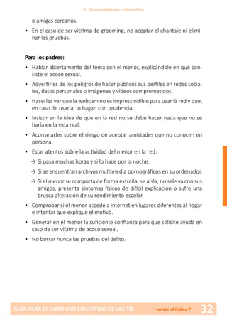 32GUÍA PARA EL BUEN USO EDUCATIVO DE LAS TIC volver al índice↑
o amigas cercanos.
•	 En el caso de ser víctima de grooming, no aceptar el chantaje ni elimi-
nar las pruebas.
Para los padres:
•	 Hablar abiertamente del tema con el menor, explicándole en qué con-
siste el acoso sexual.
•	 Advertirles de los peligros de hacer públicos sus perfiles en redes socia-
les, datos personales o imágenes y vídeos comprometidos.
•	 Hacerles ver que la webcam no es imprescindible para usar la red y que,
en caso de usarla, lo hagan con prudencia.
•	 Insistir en la idea de que en la red no se debe hacer nada que no se
haría en la vida real.
•	 Aconsejarles sobre el riesgo de aceptar amistades que no conocen en
persona.
•	 Estar atentos sobre la actividad del menor en la red:
→	Si pasa muchas horas y si lo hace por la noche.
→	Si se encuentran archivos multimedia pornográficos en su ordenador.
→	Si el menor se comporta de forma extraña, se aísla, no sale ya con sus
amigos, presenta síntomas físicos de difícil explicación o sufre una
brusca alteración de su rendimiento escolar.
•	 Comprobar si el menor accede a internet en lugares diferentes al hogar
e intentar que explique el motivo.
•	 Generar en el menor la suficiente confianza para que solicite ayuda en
caso de ser víctima de acoso sexual.
•	 No borrar nunca las pruebas del delito.
3. Otros problemas: ciberdelitos
 