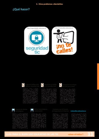 33GUÍA PARA EL BUEN USO EDUCATIVO DE LAS TIC volver al índice↑
¿Qué hacer?
Para los menores:
•	 Ante los primeros síntomas de acoso, pedir ayuda a los padres explican-
do todo lo sufrido.
Para los padres o educadores:
•	 Comprobar que lo que cuenta el menor es cierto, para lo que es nece-
sario recabar toda la información posible, analizando qué actividad ha
desarrollado el acosador y cuál es constitutiva de delito y demostrable.
•	 Recopilar todas las pruebas de la actividad del acosador: mensajes,
multimedia...
•	 Denunciar el caso.
http://notecalles.educarex.es
¡no te
calles!seguridad
tic
http://seguridadtic.educarex.es
3. Otros problemas: ciberdelitos
Brigada de Alertas
Tecnológicas
Delitos tecnológicos.
Colaboración
Grupo de delitos tele-
máticos. Guardia Civil
Denunciar el delito
en la Guardia Civil
Denunciar en la Guar-
dia Civil por e-mail
Contacto con el Centro
de Seguridad en internet notecalles.educarex.es
 