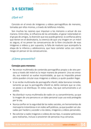 34GUÍA PARA EL BUEN USO EDUCATIVO DE LAS TIC volver al índice↑
3.4 SEXTING
¿Qué es?
Consiste en el envío de imágenes y vídeos pornográficos de menores,
tomadas por ellos mismos, a través de teléfonos móviles.
Son muchas las razones que impulsan a los menores a actuar de esa
manera. Entre ellas, la influencia de las amistades, el ganar notoriedad en
el grupo de amigos, la diversión que eso puede generar, la confianza plena
que tienen en el destinatario, la creencia de que una imagen en un móvil
es segura, el no prever las consecuencias de la libre circulación de esas
imágenes o vídeos y, por supuesto, la falta de madurez que acompaña la
etapa de la infancia y adolescencia, que hace cometer actos con cierto
riesgo sin pensar en las consecuencias.
¿Cómo prevenirlo?
Consejos para menores:
•	 No enviar multimedia de contenido pornográfico propio o de otra per-
sona a través del móvil es la mejor manera de prevenir. Una vez envia-
do, ese material se vuelve incontrolable, ya que es imposible prever
cómo pueden circular esas imágenes o vídeos y a quién pueden llegar.
•	 Si se recibe multimedia de pornografía infantil, debe borrarse inmedia-
tamente ya que la pornografía infantil es delito siempre que se cree,
se posea o se distribuya. En estos casos, hay que comunicárselo a un
adulto.
•	 No distribuir nunca multimedia de nadie sin su consentimiento, ya que
la imagen de una persona es un dato personal cuyo uso está protegido
por la Ley.
•	 Nunca confiar en la seguridad de las redes sociales, en herramientas de
mensajería instantánea ni en redes wifi públicas, ya que pueden ser ata-
cadas por hackers y acceder a los datos, imágenes y vídeos personales.
•	 No solicitar a nadie imágenes o vídeos de ese tipo, ni aceptar peticiones
para realizarlas, incluso si provienen de personas muy cercanas.
3. Otros problemas: ciberdelitos
 