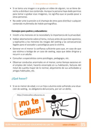 35GUÍA PARA EL BUEN USO EDUCATIVO DE LAS TIC volver al índice↑
•	 Si se toma una imagen o se graba un vídeo de alguien, no se tiene de-
recho a distribuir ese contenido. Aunque la persona haya dado permiso
para tomar o grabar esas imágenes, no significa que se pueda pasar a
otras personas.
•	 No ceder ante la presión o el chantaje de otros para distribuir cualquier
contenido multimedia de índole pornográfico.
Consejos para padres y educadores:
•	 Insistir a los menores en la necesidad y la importancia de la privacidad.
•	 Hablar abiertamente sobre el tema, incluso antes de que éste aparezca,
y explicarles a los menores los riesgos del sexting y las consecuencias
legales para el acosador y psicológicas para la víctima.
•	 Generar en el menor la confianza suficiente para que, en caso de que
sea víctima o testigo de un caso de sexting, sepa que debe dirigirse y
recurrir a un adulto.
•	 Consultar a especialistas como psicólogos, pedagogos, etc.
•	 Observar conductas anormales en el menor, como tiempo excesivo en
el empleo del móvil, hacerlo encerrado en su habitación, facturas del
móvil de cuantía mayor de lo normal, alejamiento de sus actividades y
amigos habituales, etc.
¿Qué hacer?
•	 Si se es menor de edad, o si un hijo o alumno está sufriendo una situa-
ción de sexting, es obligatorio denunciarla, por ser un delito.
[ ]¡no te
calles!
http://notecalles.educarex.es
3. Otros problemas: ciberdelitos
 